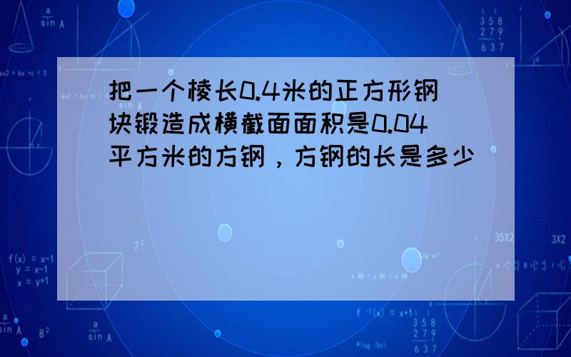 把一个棱长0.4米的正方形钢块锻造成横截面面积是0.04平方米的方钢，方钢的长是多少