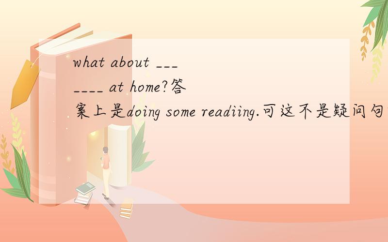 what about _______ at home?答案上是doing some readiing.可这不是疑问句吗?