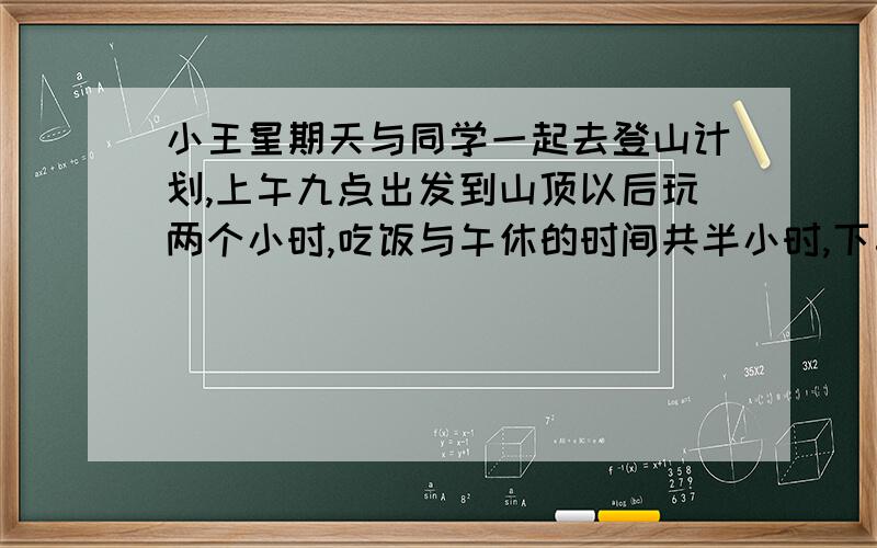 小王星期天与同学一起去登山计划,上午九点出发到山顶以后玩两个小时,吃饭与午休的时间共半小时,下午4点30分要赶回出发点,