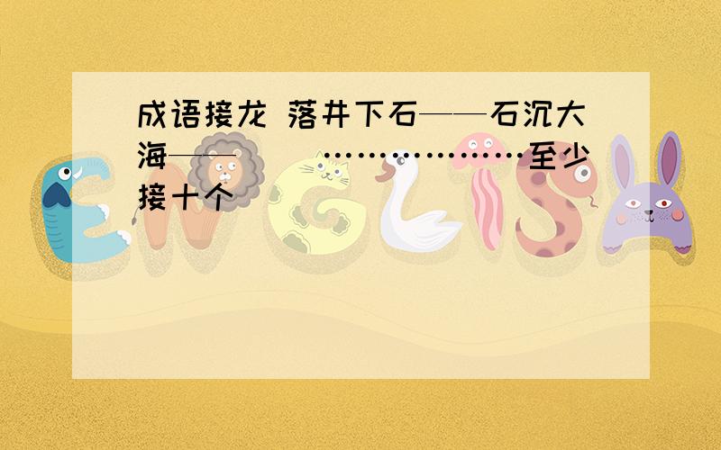 成语接龙 落井下石——石沉大海——（ ）………………至少接十个