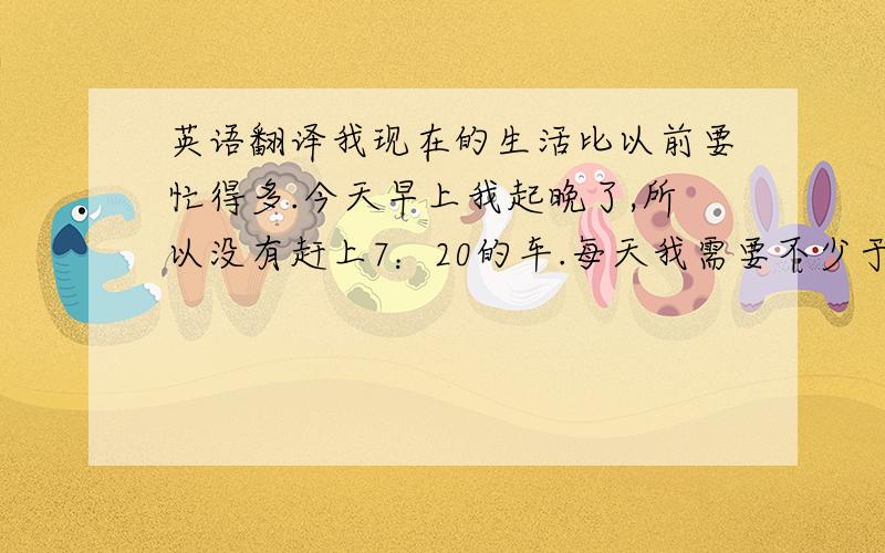 英语翻译我现在的生活比以前要忙得多.今天早上我起晚了,所以没有赶上7：20的车.每天我需要不少于8小时的睡眠.我过着多么