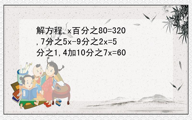 解方程.x百分之80=320,7分之5x-9分之2x=5分之1,4加10分之7x=60