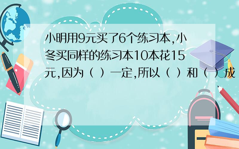 小明用9元买了6个练习本,小冬买同样的练习本10本花15元,因为（ ）一定,所以（ ）和（ ）成（ ）比例