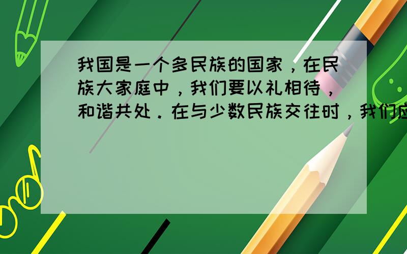 我国是一个多民族的国家，在民族大家庭中，我们要以礼相待，和谐共处。在与少数民族交往时，我们应