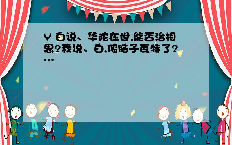 Y 白说、华陀在世,能否治相思?我说、白,侬脑子瓦特了?…