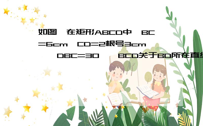 如图,在矩形ABCD中,BC=6cm,CD=2根号3cm,∠DBC=30°△BCD关于BD所在直线对称△BED,BE与A