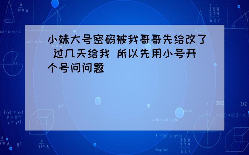 小妹大号密码被我哥哥先给改了 过几天给我 所以先用小号开个号问问题