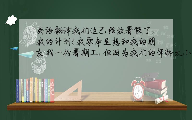 英语翻译我们这已经放暑假了,我的计划?我原本是想和我的朋友找一份暑期工,但因为我们的年龄太小了,没有人愿意招收我们.夏天