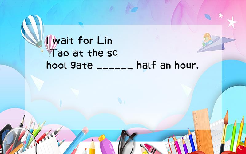 I wait for Lin Tao at the school gate ______ half an hour.