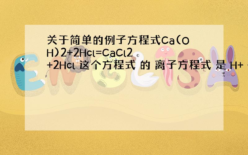 关于简单的例子方程式Ca(OH)2+2Hcl=CaCl2+2Hcl 这个方程式 的 离子方程式 是 H+ + OH-=H