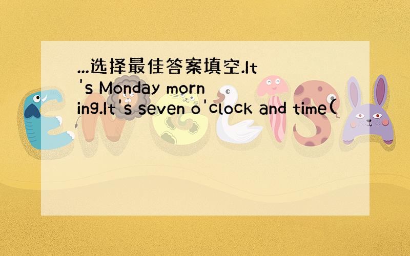 ...选择最佳答案填空.It's Monday morning.It's seven o'clock and time(