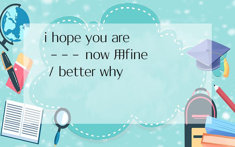 i hope you are --- now 用fine / better why