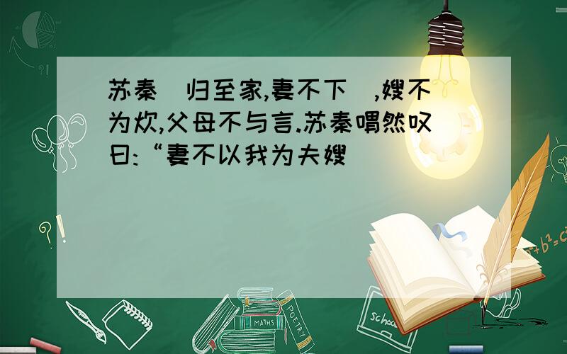 苏秦)归至家,妻不下纴,嫂不为炊,父母不与言.苏秦喟然叹曰:“妻不以我为夫嫂