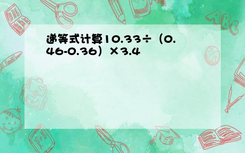 递等式计算10.33÷（0.46-0.36）×3.4