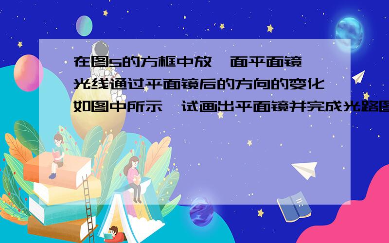 在图5的方框中放一面平面镜,光线通过平面镜后的方向的变化如图中所示,试画出平面镜并完成光路图