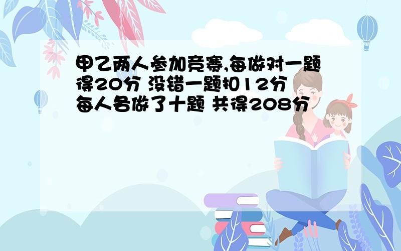 甲乙两人参加竞赛,每做对一题得20分 没错一题扣12分 每人各做了十题 共得208分