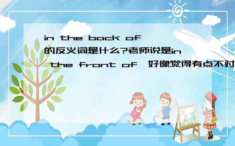 in the back of的反义词是什么?老师说是in the front of,好像觉得有点不对,in the fr