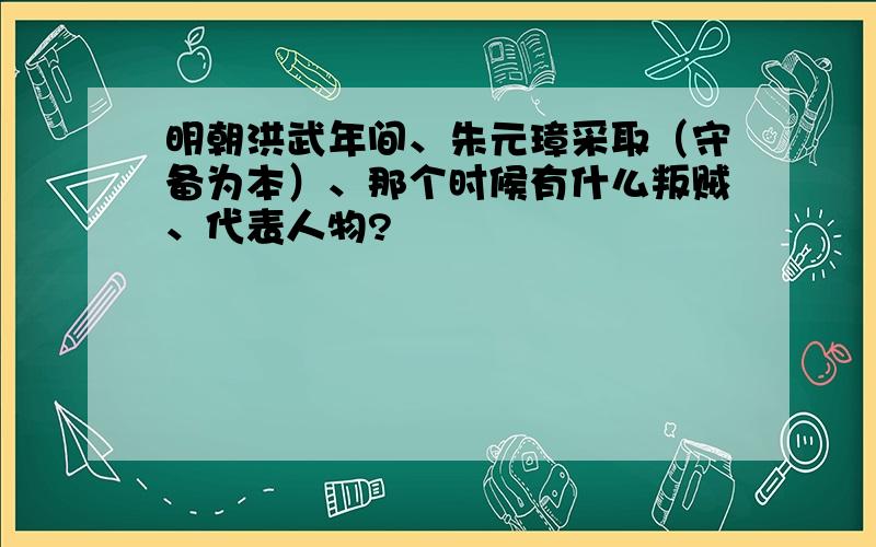 明朝洪武年间、朱元璋采取（守备为本）、那个时候有什么叛贼、代表人物?