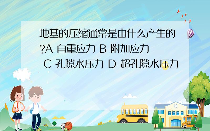 地基的压缩通常是由什么产生的?A 自重应力 B 附加应力 C 孔隙水压力 D 超孔隙水压力