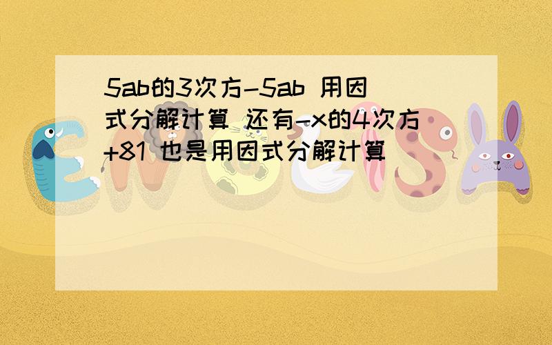 5ab的3次方-5ab 用因式分解计算 还有-x的4次方+81 也是用因式分解计算