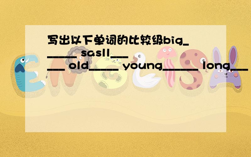 写出以下单词的比较级big______ sasll______ old_____ young______ long___