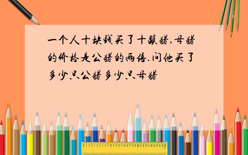 一个人十块钱买了十头猪,母猪的价格是公猪的两倍.问他买了多少只公猪多少只母猪