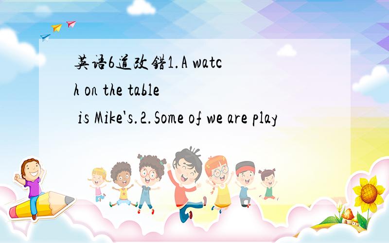 英语6道改错1.A watch on the table is Mike's.2.Some of we are play