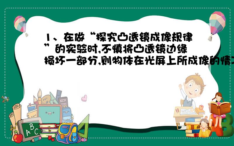 1、在做“探究凸透镜成像规律”的实验时,不慎将凸透镜边缘损坏一部分,则物体在光屏上所成像的情况是 （ ） （为什么?__