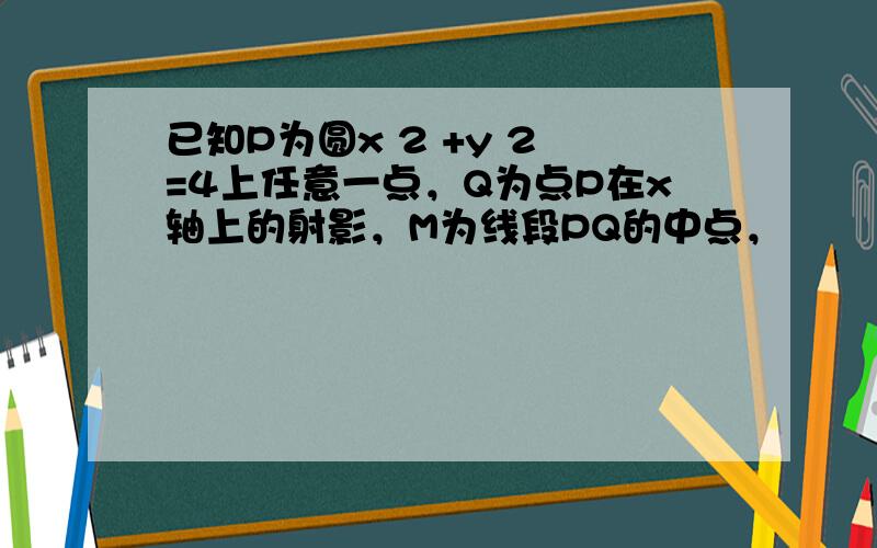 已知P为圆x 2 +y 2 =4上任意一点，Q为点P在x轴上的射影，M为线段PQ的中点，