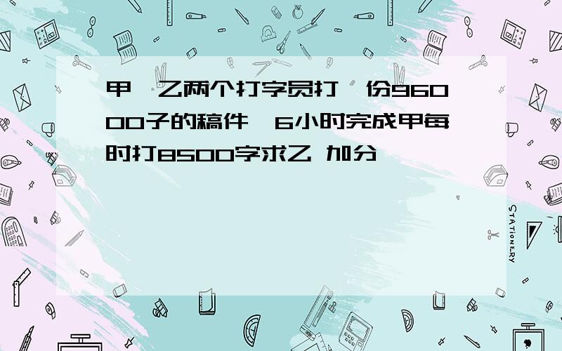 甲,乙两个打字员打一份96000子的稿件,6小时完成甲每时打8500字求乙 加分