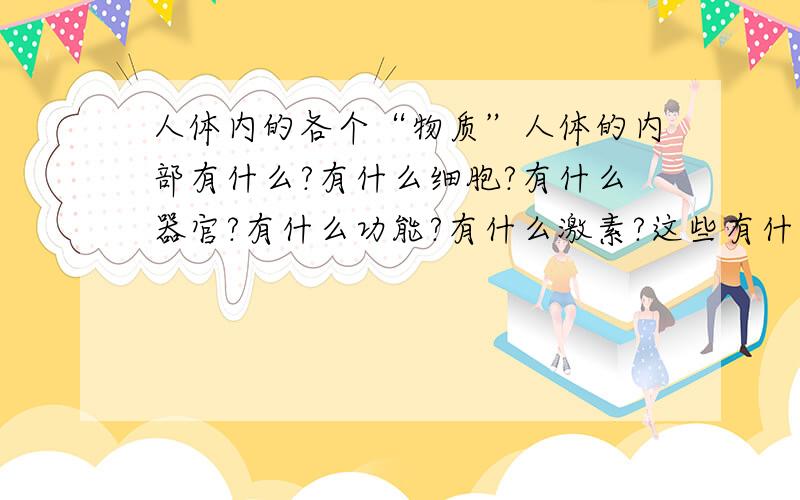 人体内的各个“物质”人体的内部有什么?有什么细胞?有什么器官?有什么功能?有什么激素?这些有什么作用?最少附上图