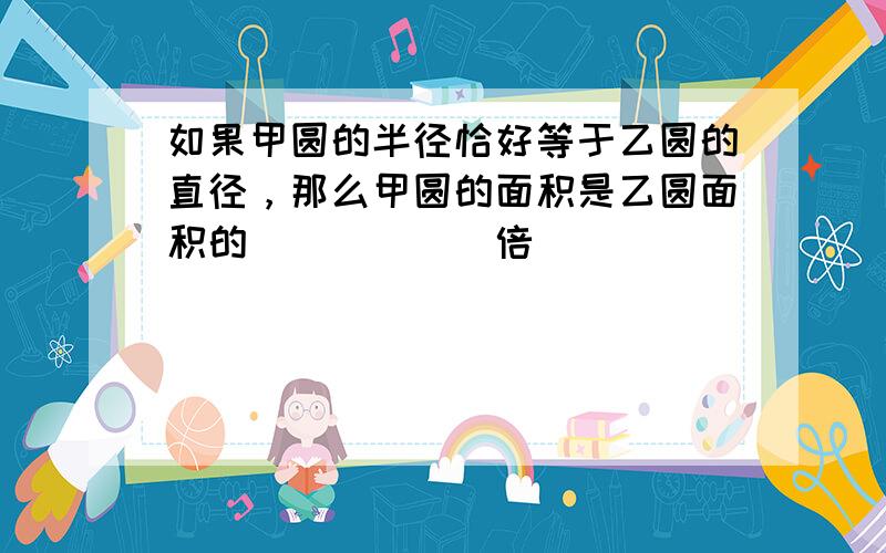 如果甲圆的半径恰好等于乙圆的直径，那么甲圆的面积是乙圆面积的______倍．