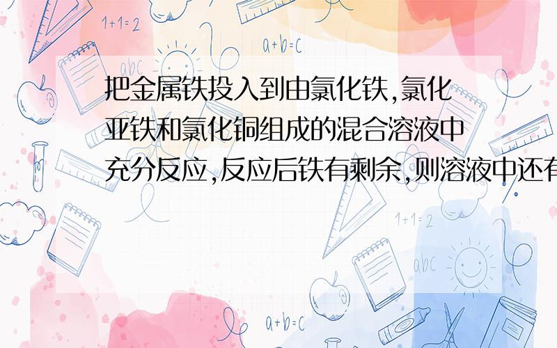 把金属铁投入到由氯化铁,氯化亚铁和氯化铜组成的混合溶液中充分反应,反应后铁有剩余,则溶液中还有那些离子?