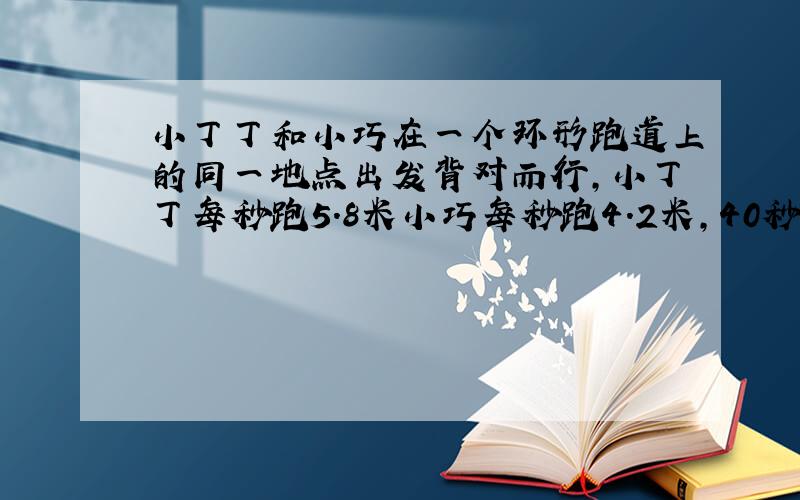 小丁丁和小巧在一个环形跑道上的同一地点出发背对而行,小丁丁每秒跑5.8米小巧每秒跑4.2米,40秒后两人相遇,如果两人同