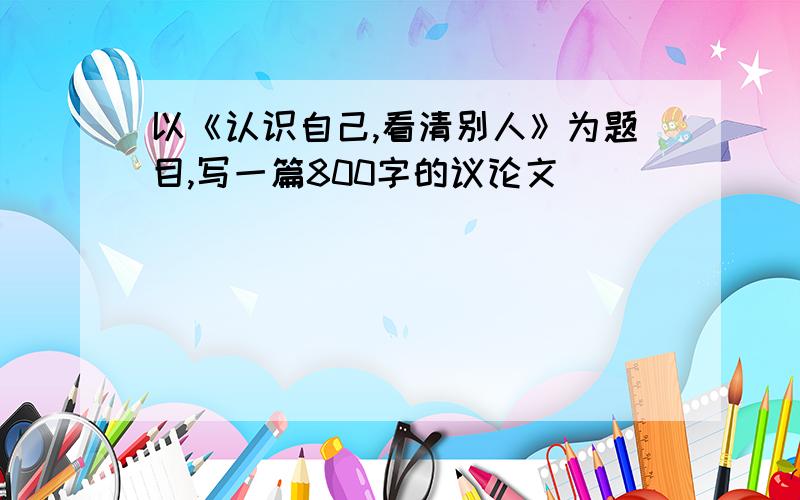 以《认识自己,看清别人》为题目,写一篇800字的议论文