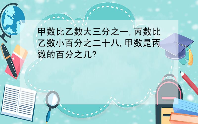 甲数比乙数大三分之一,丙数比乙数小百分之二十八,甲数是丙数的百分之几?