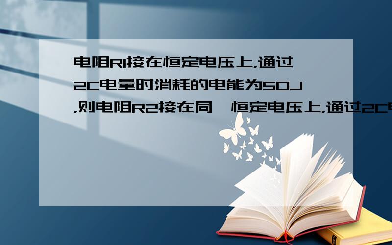 电阻R1接在恒定电压上，通过2C电量时消耗的电能为50J，则电阻R2接在同一恒定电压上，通过2C电量时消耗的电能是（