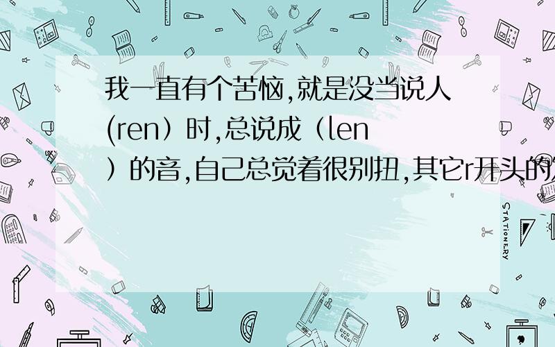 我一直有个苦恼,就是没当说人(ren）时,总说成（len）的音,自己总觉着很别扭,其它r开头的发音我都发成l的了.