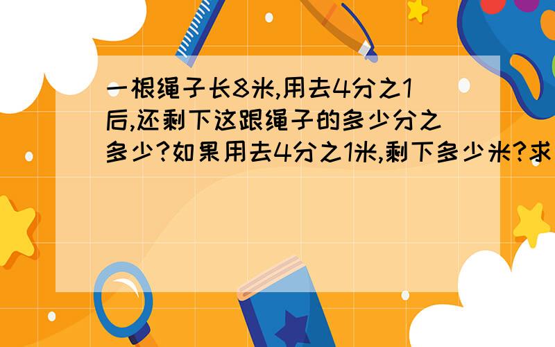 一根绳子长8米,用去4分之1后,还剩下这跟绳子的多少分之多少?如果用去4分之1米,剩下多少米?求算式.