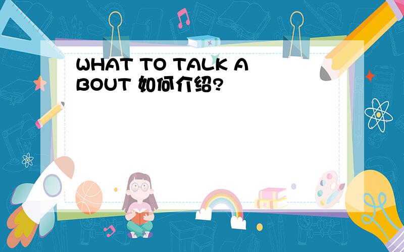 WHAT TO TALK ABOUT 如何介绍?