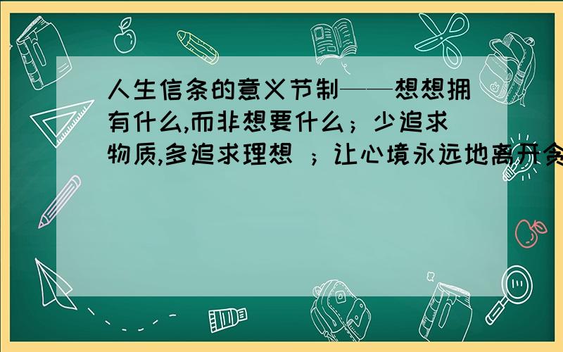 人生信条的意义节制——想想拥有什么,而非想要什么；少追求物质,多追求理想 ；让心境永远地离开贪婪 .决心—— 决心就是认