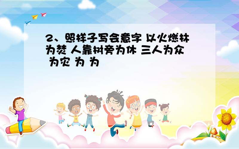 2、照样子写会意字 以火燃林为焚 人靠树旁为休 三人为众 为灾 为 为