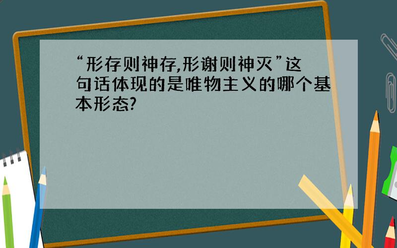 “形存则神存,形谢则神灭”这句话体现的是唯物主义的哪个基本形态?