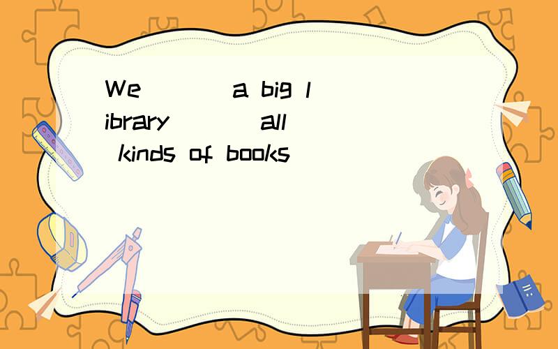 We ( ) a big library ( ) all kinds of books