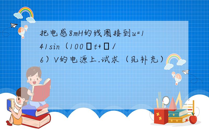 把电感8mH的线圈接到u=141sin（100πt+π/6）V的电源上.试求（见补充）