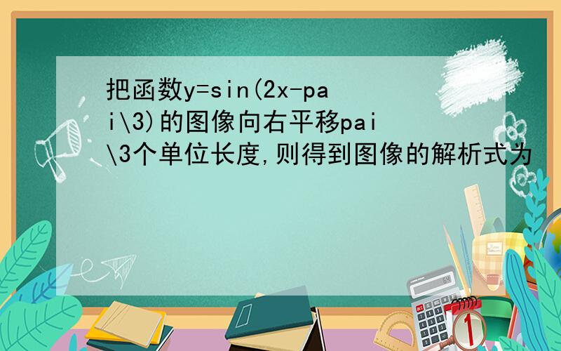 把函数y=sin(2x-pai\3)的图像向右平移pai\3个单位长度,则得到图像的解析式为