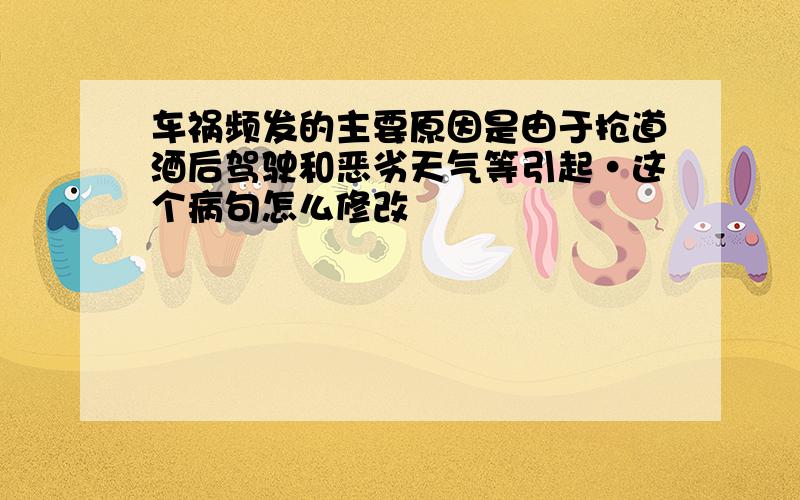 车祸频发的主要原因是由于抢道酒后驾驶和恶劣天气等引起·这个病句怎么修改