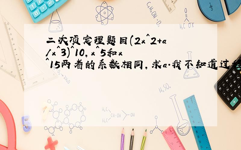 二次项定理题目(2x^2+a/x^3)^10,x^5和x^15两者的系数相同,求a.我不知道过程应该按什么格式写出来.答