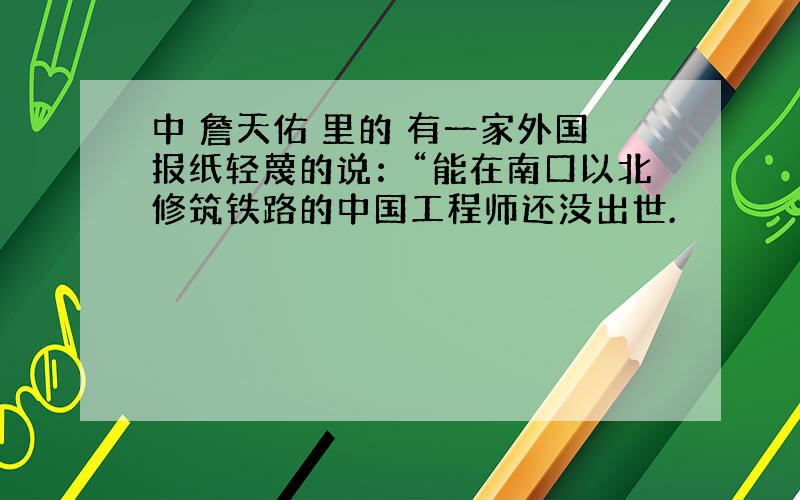 中 詹天佑 里的 有一家外国报纸轻蔑的说：“能在南口以北修筑铁路的中国工程师还没出世.