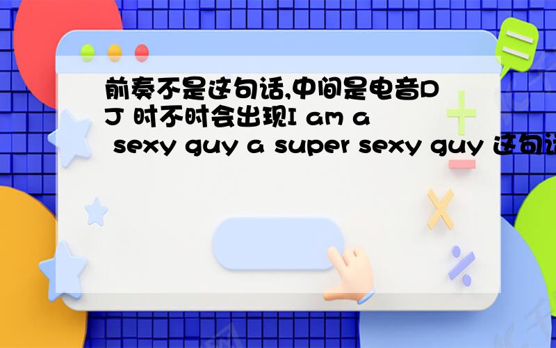 前奏不是这句话,中间是电音DJ 时不时会出现I am a sexy guy a super sexy guy 这句话